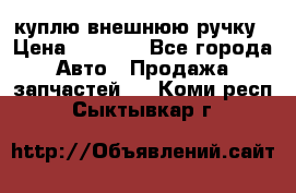 куплю внешнюю ручку › Цена ­ 2 000 - Все города Авто » Продажа запчастей   . Коми респ.,Сыктывкар г.